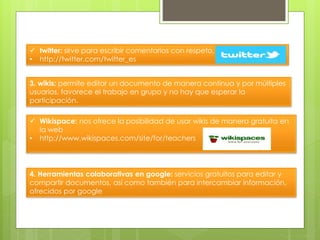  twitter: sirve para escribir comentarios con respeto.
• http://twitter.com/twitter_es
3. wikis: permite editar un documento de manera continua y por múltiples
usuarios, favorece el trabajo en grupo y no hay que esperar la
participación.
 Wikispace: nos ofrece la posibilidad de usar wikis de manera gratuita en
la web
• http://www.wikispaces.com/site/for/teachers
4. Herramientas colaborativas en google: servicios gratuitos para editar y
compartir documentos, así como también para intercambiar información,
ofrecidos por google
 