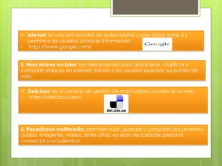  Internet: es una red mundial de ordenadores conectados entre si y
permite a los usuarios conocer información
• https://www.google.com/
5. Marcadores sociales: son herramientas para almacenar, clasificar y
compartir enlaces en internet, brinda a los usuarios expresar sus puntos de
vista.
 Delicious: es un servicio de gestión de marcadores sociales en la web
• https://delicious.com/
6. Repositorios multimedia: permiten subir, guardar y compartir documentos,
audios, imágenes, videos, entre otros, ya sean de carácter personal,
comercial o académico.
 