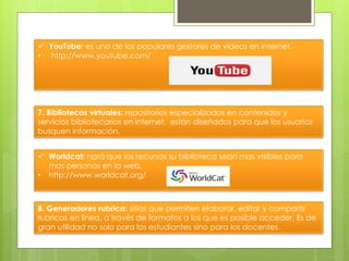  YouTube: es uno de los populares gestores de videos en internet.
• http://www.youtube.com/
7. Bibliotecas virtuales: repositorios especializados en contenidos y
servicios bibliotecarios en internet, están diseñados para que los usuarios
busquen información.
 Worldcat: hará que los recursos su biblioteca sean mas visibles para
mas personas en la web.
• http://www.worldcat.org/
8. Generadores rubrica: sitios que permiten elaborar, editar y compartir
rubricas en línea, a través de formatos a los que es posible acceder. Es de
gran utilidad no solo para los estudiantes sino para los docentes.
 
