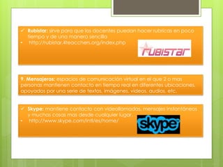  Rubistar: sirve para que los docentes puedan hacer rubricas en poco
tiempo y de una manera sencilla
• http://rubistar.4teacchers.org/index.php
9. Mensajeros: espacios de comunicación virtual en el que 2 o mas
personas mantienen contacto en tiempo real en diferentes ubicaciones,
apoyados por una serie de textos, imágenes, videos, audios, etc.
 Skype: mantiene contacto con videollamadas, mensajes instantáneos
y muchas cosas mas desde cualquier lugar.
• http://www.skype.com/intl/es/home/
 
