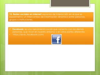 10. Redes sociales en internet: espacios de interacción en el que se
experimenta un intercambio de información dinámico entre personas,
grupos o instituciones.
 Facebook: es una herramienta social que conecta con las demás
personas, que vivan en nuestro entorno o en otros partes diferentes
• https://es-la_facebook.com/
 