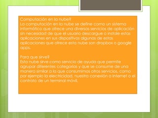 Computación en la nube?
La computación en la nube se define como un sistema
informático que ofrece una diversos servicios de aplicación
sin necesidad de que el usuario descargue o instale estas
aplicaciones en sus dispositivos algunas de estas
aplicaciones que ofrece esta nube son dropbox o google
apps.
Para que sirve?
Esta nube sirve como servicio de ayuda que permite
agrupar diferentes categorías y que se consume de una
manera similar a la que consumimos otros servicios, como
por ejemplo la electricidad, nuestra conexión a Internet o el
contrato de un terminal móvil.
 