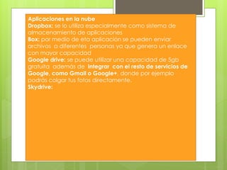 Aplicaciones en la nube
Dropbox: se lo utiliza especialmente como sistema de
almacenamiento de aplicaciones
Box: por medio de eta aplicación se pueden enviar
archivos a diferentes personas ya que genera un enlace
con mayor capacidad
Google drive: se puede utilizar una capacidad de 5gb
gratuita además de integrar con el resto de servicios de
Google, como Gmail o Google+, donde por ejemplo
podrás colgar tus fotos directamente.
Skydrive:
 
