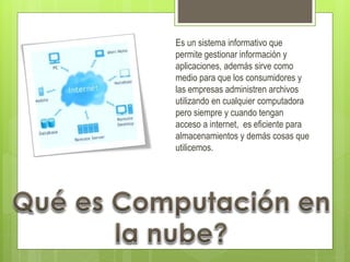 Concepto
Es un sistema informativo que
permite gestionar información y
aplicaciones, además sirve como
medio para que los consumidores y
las empresas administren archivos
utilizando en cualquier computadora
pero siempre y cuando tengan
acceso a internet, es eficiente para
almacenamientos y demás cosas que
utilicemos.
 
