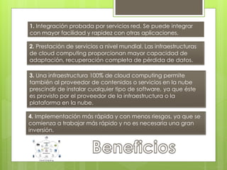 1. Integración probada por servicios red. Se puede integrar
con mayor facilidad y rapidez con otras aplicaciones.
2. Prestación de servicios a nivel mundial. Las infraestructuras
de cloud computing proporcionan mayor capacidad de
adaptación, recuperación completa de pérdida de datos.
3. Una infraestructura 100% de cloud computing permite
también al proveedor de contenidos o servicios en la nube
prescindir de instalar cualquier tipo de software, ya que éste
es provisto por el proveedor de la infraestructura o la
plataforma en la nube.
4. Implementación más rápida y con menos riesgos, ya que se
comienza a trabajar más rápido y no es necesaria una gran
inversión.
 