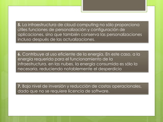 5. La infraestructura de cloud computing no sólo proporciona
útiles funciones de personalización y configuración de
aplicaciones, sino que también conserva las personalizaciones
incluso después de las actualizaciones.
6. Contribuye al uso eficiente de la energía. En este caso, a la
energía requerida para el funcionamiento de la
infraestructura. en las nubes, la energía consumida es sólo la
necesaria, reduciendo notablemente el desperdicio
7. Bajo nivel de inversión y reducción de costos operacionales,
dado que no se requiere licencia de software.
 