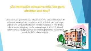 ¿Su institución educativa está lista para
afrontar este reto?
Creo que sí, ya que mi unidad educativa cuenta con 2 laboratorios de
informática equipados y cuenta con servicio de internet, por lo que
cumple con los requisitos básicos para implementar el reto de una
educación tecnológica y con herramientas de la Web 2.0, lo cual
sería beneficio en el proceso de enseñanza aprendizaje mediante el
uso de las TIC´s y la tecnología.
 