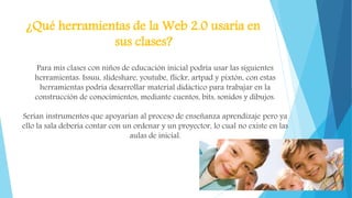 ¿Qué herramientas de la Web 2.0 usaría en
sus clases?
Para mis clases con niños de educación inicial podría usar las siguientes
herramientas: Issuu, slideshare, youtube, flickr, artpad y pixtón, con estas
herramientas podría desarrollar material didáctico para trabajar en la
construcción de conocimientos, mediante cuentos, bits, sonidos y dibujos.
Serían instrumentos que apoyarían al proceso de enseñanza aprendizaje pero ya
ello la sala debería contar con un ordenar y un proyector, lo cual no existe en las
aulas de inicial.
 