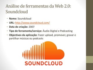 Análise de ferramentas da Web 2.0:
Soundcloud
• Nome: Soundcloud
• URL: http://www.soundcloud.com/
• Data de criação: 2007
• Tipo de ferramenta/serviço: Áudio Digital e Podcasting
• Objectivos da aplicação: Fazer upload, promover, gravar e
partilhar músicas ou podcasts
 