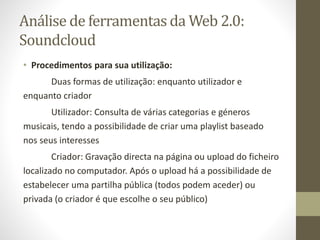 Análise de ferramentas da Web 2.0:
Soundcloud
• Procedimentos para sua utilização:
Duas formas de utilização: enquanto utilizador e
enquanto criador
Utilizador: Consulta de várias categorias e géneros
musicais, tendo a possibilidade de criar uma playlist baseado
nos seus interesses
Criador: Gravação directa na página ou upload do ficheiro
localizado no computador. Após o upload há a possibilidade de
estabelecer uma partilha pública (todos podem aceder) ou
privada (o criador é que escolhe o seu público)
 