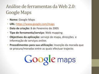 Análise de ferramentas da Web 2.0:
Google Maps
• Nome: Google Maps
• URL: https://www.google.com/maps
• Data de criação: 8 de Fevereiro do 2005
• Tipo de ferramenta/serviço: Web mapping
• Objectivos da aplicação: serviço de mapa, direcções e
informação de serviços online.
• Procedimentos para sua utilização: Inserção da morada que
se procura/moradas entre as quais efectuar trajecto.
 