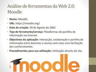 Análise de ferramentas da Web 2.0:
Moodle
• Nome: Moodle
• URL: https://moodle.org/
• Data de criação: 20 de Agosto do 2002
• Tipo de ferramenta/serviço: Plataformas de partilha de
informação via Internet
• Objectivos da aplicação: Interacção, colaboração e partilha de
informação entre docentes e alunos com vista uma facilitação
dos conhecimentos.
• Procedimentos para sua utilização: Utilização através do site.
 
