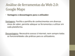 • Vantagens e desvantagens para o utilizador:
Vantagens: Facilita a partilha de conhecimentos em diversas
áreas de saber; permite adequar as ferramentas a utilizar em
cada plataforma.
Desvantagens: Necessário acesso à Internet; nem sempre todas
as funcionalidades são práticas para os utilizadores.
Análise de ferramentas da Web 2.0:
Google Maps
 
