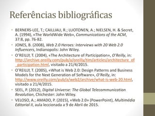 Referências bibliográficas
• BERNERS-LEE, T.; CAILLIAU, R.; LUOTONEN, A.; NIELSEN, H. & Secret,
A. (1994), «The WorldWide Web», Communications of the ACM,
37:8, pp. 76-82.
• JONES, B. (2008), Web 2.0 Heroes: Interviews with 20 Web 2.0
Influencers, Indianopolis: John Wiley.
• O’REILLY, T. (2004), «The Architecture of Participation», O’Reilly, in:
http://archive.oreilly.com/pub/a/oreilly/tim/articles/architecture_of
_participation.html, visitado a 21/4/2015.
• O’REILLY, T. (2005), «What is Web 2.0: Design Patterns and Business
Models for the Next Generation of Software», O’Reilly, in:
http://www.oreilly.com/pub/a/web2/archive/what-is-web-20.html,
visitado a 21/4/2015.
• SEEL, P. (2012), Digital Universe: The Global Telecommunication
Revolution, Chichester: John Wiley.
• VELOSO, A.; AMADO, P. (2015), «Web 2.0» (PowerPoint), Multimédia
Editorial II, aula leccionada a 9 de Abril de 2015.
 