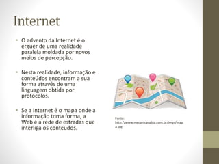 Internet
• O advento da Internet é o
erguer de uma realidade
paralela moldada por novos
meios de percepção.
• Nesta realidade, informação e
conteúdos encontram a sua
forma através de uma
linguagem obtida por
protocolos.
• Se a Internet é o mapa onde a
informação toma forma, a
Web é a rede de estradas que
interliga os conteúdos.
Fonte:
http://www.mecanicasabia.com.br/imgs/map
a.jpg
 