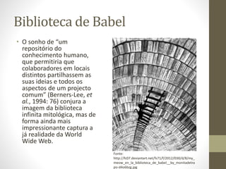 Biblioteca de Babel
• O sonho de “um
repositório do
conhecimento humano,
que permitiria que
colaboradores em locais
distintos partilhassem as
suas ideias e todos os
aspectos de um projecto
comum” (Berners-Lee, et
al., 1994: 76) conjura a
imagem da biblioteca
infinita mitológica, mas de
forma ainda mais
impressionante captura a
já realidade da World
Wide Web.
Fonte:
http://fc07.deviantart.net/fs71/f/2012/030/d/8/my_
meow_en_la_biblioteca_de_babel__by_monitadetra
po-d4o6bzg.jpg
 