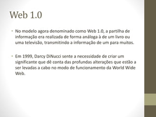 Web 1.0
• No modelo agora denominado como Web 1.0, a partilha de
informação era realizada de forma análoga à de um livro ou
uma televisão, transmitindo a informação de um para muitos.
• Em 1999, Darcy DiNucci sente a necessidade de criar um
significante que dê conta das profundas alterações que estão a
ser levadas a cabo no modo de funcionamento da World Wide
Web.
 