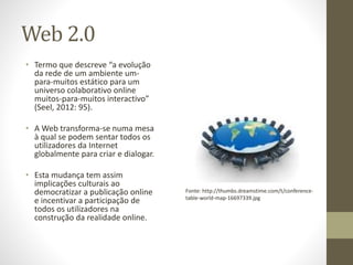 Web 2.0
• Termo que descreve “a evolução
da rede de um ambiente um-
para-muitos estático para um
universo colaborativo online
muitos-para-muitos interactivo”
(Seel, 2012: 95).
• A Web transforma-se numa mesa
à qual se podem sentar todos os
utilizadores da Internet
globalmente para criar e dialogar.
• Esta mudança tem assim
implicações culturais ao
democratizar a publicação online
e incentivar a participação de
todos os utilizadores na
construção da realidade online.
Fonte: http://thumbs.dreamstime.com/t/conference-
table-world-map-16697339.jpg
 
