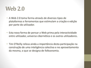 Web 2.0
• A Web 2.0 toma forma através de diversos tipos de
plataformas e ferramentas que estimulam a criação e edição
por parte do utilizador.
• Esta nova forma de pensar a Web prima pela interactividade
entre utilizador, universo cibernético e os outros utilizadores.
• Tim O’Reilly releva ainda a importância desta participação na
construção de uma inteligência colectiva e no aproveitamento
da mesma, o que se designa de folksonomia.
 