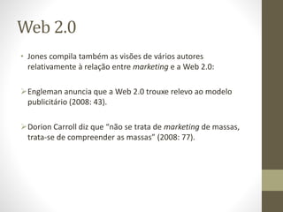 Web 2.0
• Jones compila também as visões de vários autores
relativamente à relação entre marketing e a Web 2.0:
Engleman anuncia que a Web 2.0 trouxe relevo ao modelo
publicitário (2008: 43).
Dorion Carroll diz que “não se trata de marketing de massas,
trata-se de compreender as massas” (2008: 77).
 