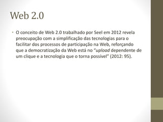 Web 2.0
• O conceito de Web 2.0 trabalhado por Seel em 2012 revela
preocupação com a simplificação das tecnologias para o
facilitar dos processos de participação na Web, reforçando
que a democratização da Web está no “upload dependente de
um clique e a tecnologia que o torna possível” (2012: 95).
 
