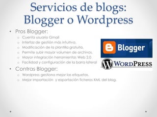 Servicios de blogs:
Blogger o Wordpress
• Pros Blogger:
o Cuenta usuario Gmail
o Interfaz de gestión más intuitiva.
o Modificación de la plantilla gratuita.
o Permite subir mayor volumen de archivos.
o Mayor integración herramientas Web 2.0
o Facilidad y configuración de la barra lateral
• Contras Blogger:
o Wordpress gestiona mejor las etiquetas.
o Mejor importación y exportación ficheros XML del blog.
 
