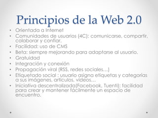 Principios de la Web 2.0
• Orientada a Internet
• Comunidades de usuarios (4C): comunicarse, compartir,
colaborar y confiar.
• Facilidad: uso de CMS
• Beta: siempre mejorando para adaptarse al usuario.
• Gratuidad
• Integración y conexión
• Propagación viral (RSS, redes sociales…)
• Etiquetado social : usuario asigna etiquetas y categorías
a sus imágenes, artículos, vídeos…
• Iniciativa descentralizada(Facebook, Tuenti): facilidad
para crear y mantener fácilmente un espacio de
encuentro.
 