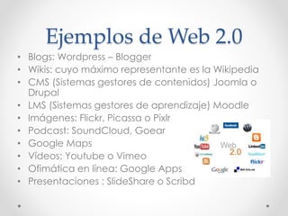 Ejemplos de Web 2.0
• Blogs: Wordpress – Blogger
• Wikis: cuyo máximo representante es la Wikipedia
• CMS (Sistemas gestores de contenidos) Joomla o
Drupal
• LMS (Sistemas gestores de aprendizaje) Moodle
• Imágenes: Flickr, Picassa o Pixlr
• Podcast: SoundCloud, Goear
• Google Maps
• Vídeos: Youtube o Vimeo
• Ofimática en línea: Google Apps
• Presentaciones : SlideShare o Scribd
 