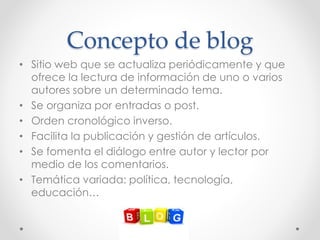 Concepto de blog
• Sitio web que se actualiza periódicamente y que
ofrece la lectura de información de uno o varios
autores sobre un determinado tema.
• Se organiza por entradas o post.
• Orden cronológico inverso.
• Facilita la publicación y gestión de artículos.
• Se fomenta el diálogo entre autor y lector por
medio de los comentarios.
• Temática variada: política, tecnología,
educación…
 