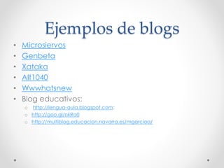Ejemplos de blogs
• Microsiervos
• Genbeta
• Xataka
• Alt1040
• Wwwhatsnew
• Blog educativos:
o http://lengua-aula.blogspot.com:
o http://goo.gl/nkRa0
o http://multiblog.educacion.navarra.es/mgarciaa/
 