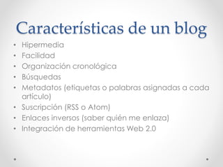 Características de un blog
• Hipermedia
• Facilidad
• Organización cronológica
• Búsquedas
• Metadatos (etiquetas o palabras asignadas a cada
artículo)
• Suscripción (RSS o Atom)
• Enlaces inversos (saber quién me enlaza)
• Integración de herramientas Web 2.0
 