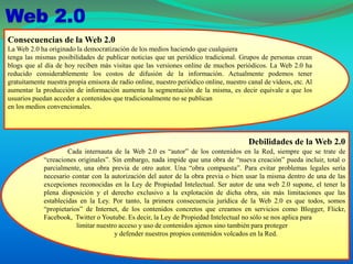 Consecuencias de la Web 2.0
La Web 2.0 ha originado la democratización de los medios haciendo que cualquiera
tenga las mismas posibilidades de publicar noticias que un periódico tradicional. Grupos de personas crean
blogs que al día de hoy reciben más visitas que las versiones online de muchos periódicos. La Web 2.0 ha
reducido considerablemente los costos de difusión de la información. Actualmente podemos tener
gratuitamente nuestra propia emisora de radio online, nuestro periódico online, nuestro canal de vídeos, etc. Al
aumentar la producción de información aumenta la segmentación de la misma, es decir equivale a que los
usuarios puedan acceder a contenidos que tradicionalmente no se publican
en los medios convencionales.
Debilidades de la Web 2.0
Cada internauta de la Web 2.0 es “autor” de los contenidos en la Red, siempre que se trate de
“creaciones originales”. Sin embargo, nada impide que una obra de “nueva creación” pueda incluir, total o
parcialmente, una obra previa de otro autor. Una “obra compuesta”. Para evitar problemas legales sería
necesario contar con la autorización del autor de la obra previa o bien usar la misma dentro de una de las
excepciones reconocidas en la Ley de Propiedad Intelectual. Ser autor de una web 2.0 supone, el tener la
plena disposición y el derecho exclusivo a la explotación de dicha obra, sin más limitaciones que las
establecidas en la Ley. Por tanto, la primera consecuencia jurídica de la Web 2.0 es que todos, somos
“propietarios” de Internet, de los contenidos concretos que creamos en servicios como Blogger, Flickr,
Facebook, Twitter o Youtube. Es decir, la Ley de Propiedad Intelectual no sólo se nos aplica para
limitar nuestro acceso y uso de contenidos ajenos sino también para proteger
y defender nuestros propios contenidos volcados en la Red.
 