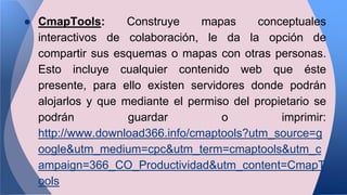 ● CmapTools: Construye mapas conceptuales
interactivos de colaboración, le da la opción de
compartir sus esquemas o mapas con otras personas.
Esto incluye cualquier contenido web que éste
presente, para ello existen servidores donde podrán
alojarlos y que mediante el permiso del propietario se
podrán guardar o imprimir:
http://www.download366.info/cmaptools?utm_source=g
oogle&utm_medium=cpc&utm_term=cmaptools&utm_c
ampaign=366_CO_Productividad&utm_content=CmapT
ools
 