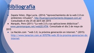 Bibliografía
● Zapata Velez, Olga Lucia. (2014) “Aprovechamiento de la web 2.0 en
ambientes virtuales”. http://buenaprovechamiento.blogspot.com.ar/
Consultado el dia 25 de abril del 2015
● Marqués, Pere (2011) “La web 2.0 y sus aplicaciones didácticas”.
www.peremarques.net/web20.HTM. Consultado el día 2 de mayo de
2015
● La Nación.com “web 3.0, la próxima generación en internet.” (2015)
http://www.lanacion.com.ar/870796-web-30-la-proxima-generacion-de-
internet
 
