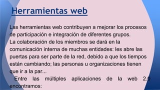 Herramientas web
Las herramientas web contribuyen a mejorar los procesos
de participación e integración de diferentes grupos.
La colaboración de los miembros se dará en la
comunicación interna de muchas entidades: les abre las
puertas para ser parte de la red, debido a que los tiempos
están cambiando; las personas u organizaciones tienen
que ir a la par...
Entre las múltiples aplicaciones de la web 2.0
encontramos:
 