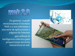 En general, cuando
mencionamos el término
Web 2.0 nos referimos a
una serie de aplicaciones y
páginas de Internet
que utilizan la
inteligencia colectiva para
proporcionar servicios
interactivos en red.
 