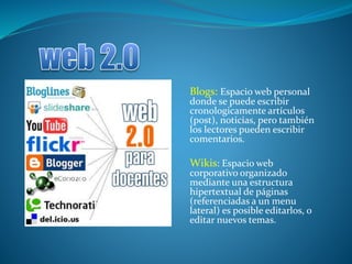 Blogs: Espacio web personal
donde se puede escribir
cronologicamente artículos
(post), noticias, pero también
los lectores pueden escribir
comentarios.
Wikis: Espacio web
corporativo organizado
mediante una estructura
hipertextual de páginas
(referenciadas a un menu
lateral) es posible editarlos, o
editar nuevos temas.
 