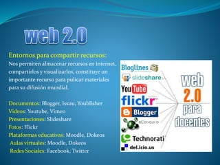 Entornos para compartir recursos:
Nos permiten almacenar recursos en internet,
compartirlos y visualizarlos, constituye un
importante recurso para pulicar materiales
para su difusión mundial.
Documentos: Blogger, Issuu, Youblisher
Videos: Youtube, Vimeo
Presentaciones: Slideshare
Fotos: Flickr
Plataformas educativas: Moodle, Dokeos
Aulas virtuales: Moodle, Dokeos
Redes Sociales: Facebook, Twitter
 