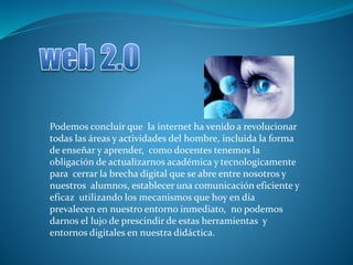Podemos concluir que la internet ha venido a revolucionar
todas las áreas y actividades del hombre, incluida la forma
de enseñar y aprender, como docentes tenemos la
obligación de actualizarnos académica y tecnologicamente
para cerrar la brecha digital que se abre entre nosotros y
nuestros alumnos, establecer una comunicación eficiente y
eficaz utilizando los mecanismos que hoy en día
prevalecen en nuestro entorno inmediato, no podemos
darnos el lujo de prescindir de estas herramientas y
entornos digitales en nuestra didáctica.
 