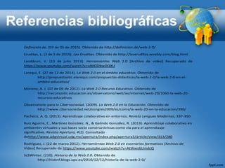 Referencias bibliográficas
Definición.de. (03 de 05 de 2015). Obtenido de http://definicion.de/web-2-0/
Eruditas, L. (3 de 5 de 2015). Las Eruditas. Obtenido de http://laseruditas.weebly.com/blog.html
Landázuri, V. (13 de julio 2013). Herramientas Web 2.0 [Archivo de video] Recuperado de
https://www.youtube.com/watch?v=uNtODbwDQXU
Larequi, E. (27 de 12 de 2014). La Web 2.0 en el ámbito educativo. Obtenido de
http://propuestastic.elarequi.com/propuestas-didacticas/la-web-2-0/la-web-2-0-en-el-
ambito-educativo/
Moreno, A. J. (07 de 09 de 2012). La Web 2.0 Recurso Educativo. Obtenido de
http://recursostic.educacion.es/observatorio/web/es/internet/web-20/1060-la-web-20-
recursos-educativos
Observatorio para la Cibersociedad. (2009). La Web 2.0 en la Educación. Obtenido de
http://www.cibersociedad.net/congres2009/es/coms/la-web-20-en-la-educacion/390/
Pacheco, A. Q. (2013). Aprendizaje colaborativo en entornos. Revista Lenguas Modernas, 337-350.
Ruíz Aguirre, E., Martínez González, N., & Galindo González, R. (2013). Aprendizaje colaborativo en
ambientes virtuales y sus bases socio constructivistas como vía para el aprendizaje
significativo. Revista Apertura, 4(2). Consultado
dehttp://www.udgvirtual.udg.mx/apertura/index.php/apertura3/article/view/313/280
Rodríguez, J. (22 de marzo 2012). Herramientas Web 2.0 en escenarios formativos [Archivo de
Video] Recuperado de https://www.youtube.com/watch?v=AtWwz6UmdcQ
ScSWinter. (210). Historia de la Web 2.0. Obtenido de
http://histinf.blogs.upv.es/2010/12/12/historia-de-la-web-2-0/
 