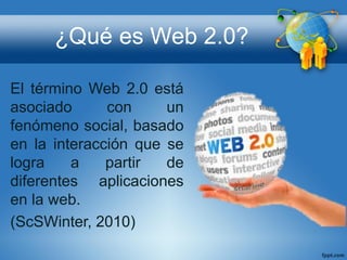 ¿Qué es Web 2.0?
El término Web 2.0 está
asociado con un
fenómeno social, basado
en la interacción que se
logra a partir de
diferentes aplicaciones
en la web.
(ScSWinter, 2010)
 