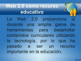 Web 2.0 como recurso
educativo
La Web 2.0 proporciona al
docente una amplia gama de
herramientas para desarrollar
contenidos curriculares utilizando
la tecnología, por lo que ha
pasado a ser un recurso
importante en la educación.
 