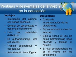 Ventajas y desventajas de la Web 2.0
en la educación
Ventajas.
• Interacción del alumno
con varios docentes.
• Control de aprendizaje y
desarrollo del alumno.
• Uso de materiales
didácticos.
• El autoaprendizaje del
estudiante.
• Trabajo colaborativo y
cooperativo.
• Actualización tecnológica.
Desventajas.
• Costos de
implementación de las
plataformas.
• Pocos recursos a nivel de
internet.
• Sólo a veces el uso de
estas herramientas hace
aburrido y tedioso el
estudio.
• El nivel de aprendizaje no
es el mismo en los
estudiantes.
 