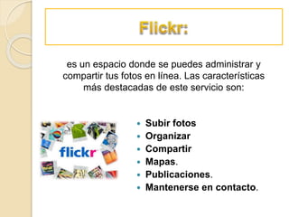  Subir fotos
 Organizar
 Compartir
 Mapas.
 Publicaciones.
 Mantenerse en contacto.
es un espacio donde se puedes administrar y
compartir tus fotos en línea. Las características
más destacadas de este servicio son:
 