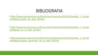 BIBLIOGRAFIA
http://www.ite.educacion.es/formacion/materiales/155/cd/modulo_1_Iniciaci
onblog/concepto_de_web_20.html
http://www.ite.educacion.es/formacion/materiales/155/cd/modulo_1_Iniciaci
onblog/qu_es_la_web_20.html
http://www.ite.educacion.es/formacion/materiales/155/cd/modulo_1_Iniciaci
onblog/principios_generales_de_la_web_20.html
 