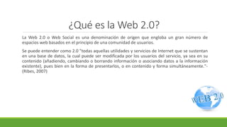 ¿Qué es la Web 2.0?
La Web 2.0 o Web Social es una denominación de origen que engloba un gran número de
espacios web basados en el principio de una comunidad de usuarios.
Se puede entender como 2.0 "todas aquellas utilidades y servicios de Internet que se sustentan
en una base de datos, la cual puede ser modificada por los usuarios del servicio, ya sea en su
contenido (añadiendo, cambiando o borrando información o asociando datos a la información
existente), pues bien en la forma de presentarlos, o en contenido y forma simultáneamente."-
(Ribes, 2007)
 