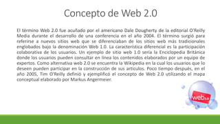 Concepto de Web 2.0
El término Web 2.0 fue acuñado por el americano Dale Dougherty de la editorial O'Reilly
Media durante el desarrollo de una conferencia en el año 2004. El término surgió para
referirse a nuevos sitios web que se diferenciaban de los sitios web más tradicionales
englobados bajo la denominación Web 1.0. La característica diferencial es la participación
colaborativa de los usuarios. Un ejemplo de sitio web 1.0 sería la Enciclopedia Británica
donde los usuarios pueden consultar en línea los contenidos elaborados por un equipo de
expertos. Como alternativa web 2.0 se encuentra la Wikipedia en la cual los usuarios que lo
deseen pueden participar en la construcción de sus artículos. Poco tiempo después, en el
año 2005, Tim O'Reilly definió y ejemplificó el concepto de Web 2.0 utilizando el mapa
conceptual elaborado por Markus Angermeier.
 
