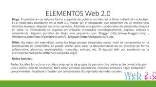 ELEMENTOS Web 2.0
Blogs. Proporcionan un sistema fácil y asequible de publicar en Internet a título individual o colectivo.
Es el nodo más abundante en la Web 2.0. Puede ser el escaparate que concentre en un mismo sitio
distintos recursos alojados en otros servicios. Admiten una gestión colaborativa de contenidos basada
en roles. La información se organiza en artículos ordenados cronológicamente, páginas, enlaces y
comentarios. Algunos portales de blogs más populares son: Blogger (http://www.blogger.com/) ,
Wordpress.com (http://wordpress.com/) , Blogspot (http://blogspot.es/), etc.
Wikis. No están tan extendidos como los blogs porque demandan mayor nivel de compromiso en la
construcción de contenidos. Se puede utilizar para crear la documentación de un proyecto de forma
colaborativa: glosarios, enciclopedias, manuales, enlaces, etc. El espacio wiki por excelencia es la
enciclopedia Wikipedia (http://es.wikipedia.org/).
Redes Sociales:
Redes Sociales Estructuras sociales compuestas de grupos de personas, las cuales están conectadas por
uno o varios tipos de relaciones, tales como amistad, parentesco, intereses comunes o que comparten
conocimientos. Facebook o Twitter son considerados dos ejemplos de redes sociales.
 