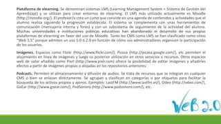 Plataforma de elearning. Se denominan sistemas LMS (Learning Management System = Sistema de Gestión del
Aprendizaje) y se utilizan para crear entornos de elearning. El LMS más utilizado actualmente es Moodle
(http://moodle.org/). El profesor/a crea un curso que consiste en una agenda de contenidos y actividades que el
alumno realiza siguiendo la progresión establecida. El sistema se complementa con unas herramientas de
comunicación (mensajería interna y foros) y con un subsistema de seguimiento de la actividad del alumno.
Muchas universidades e instituciones públicas educativas han abandonado el desarrollo de sus propias
plataformas de elearning en favor del uso de Moodle. Tanto los CMS como LMS se han clasificado como sitios
“Web 1.5” porque admiten un uso 1.0 ó 2.0 en función de cómo sus administradores organicen la participación
de los usuarios.
Imágenes. Espacios como Flickr (http://www.flickr.com/), Picasa (http://picasa.google.com/), etc permiten el
alojamiento en línea de imágenes y luego su posterior utilización en otros servicios o recursos. Otros espacios
web de valor añadido como Pixrl (http://www.pixlr.com) ofrece la posibilidad de editar imágenes y añadirles
efectos a partir de imágenes propias o alojadas en los repositorios anteriores.
Podcasts. Permiten el almacenamiento y difusión de audios. Se trata de recursos que se integran en cualquier
CMS o bien se enlazan directamente. Se agrupan y clasifican en categorías o por etiquetas para facilitar la
búsqueda de los activos propios y ajenos. Ejemplos: LastFM (http://www.lastfm.es/), Odeo (http://odeo.com/),
GoEar (http://www.goear.com/), PodSonoro (http://www.podsonoro.com/), etc.
 
