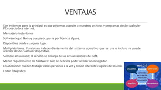 VENTAJAS
Son evidentes pero la principal es que podemos acceder a nuestros archivos y programas desde cualquier
PC conectado a internet.
Mensajería instantánea
Software legal: No hay que preocuparse por licencia alguna.
Disponibles desde cualquier lugar.
Multiplataforma: Funcionan independientemente del sistema operativo que se use e incluso se puede
acceder desde cualquier dispositivo.
Siempre actualizado: El servicio se encarga de las actualizaciones del soft.
Menor requerimiento de hardware: Sólo se necesita poder utilizar un navegador.
Colaboración: Pueden trabajar varias personas a la vez y desde diferentes lugares del mundo
Editor fotografico
 